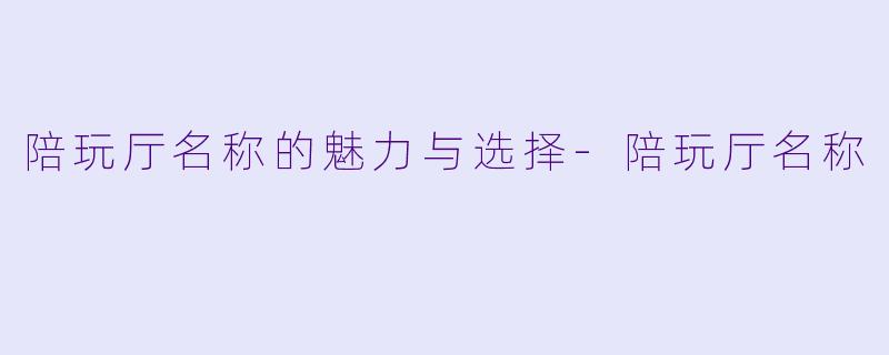 陪玩厅名称的魅力与选择-陪玩厅名称