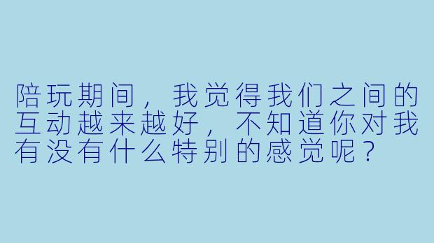 陪玩期间,我觉得我们之间的互动越来越好,不知道你对我有没有什么特别的感觉呢?