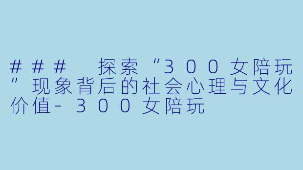 ### 探索“300女陪玩”现象背后的社会心理与文化价值-300女陪玩