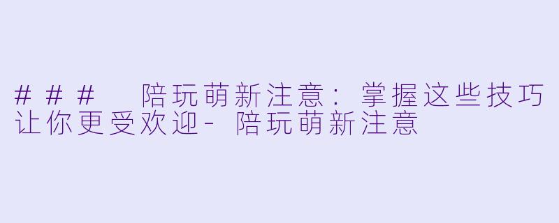 ### 陪玩萌新注意：掌握这些技巧让你更受欢迎-陪玩萌新注意