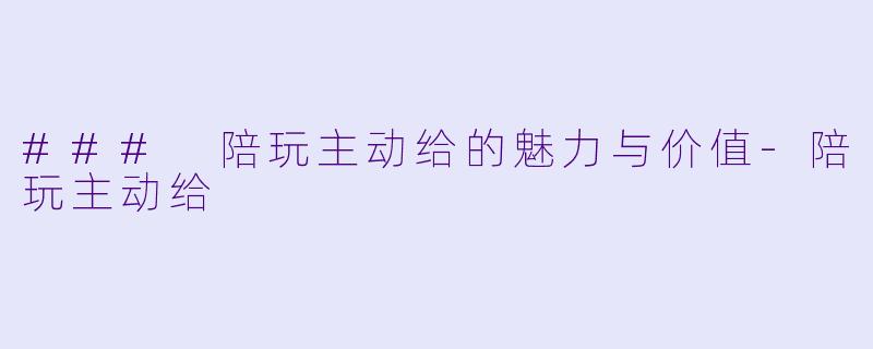 ### 陪玩主动给的魅力与价值-陪玩主动给