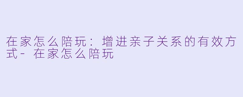 在家怎么陪玩:增进亲子关系的有效方式