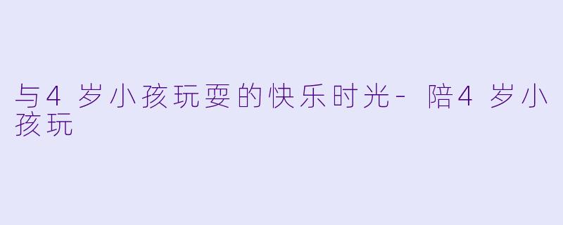 与4岁小孩玩耍的快乐时光-陪4岁小孩玩