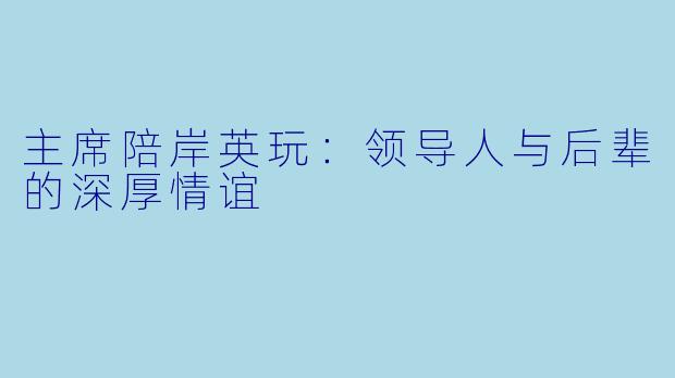 主席陪岸英玩：领导人与后辈的深厚情谊