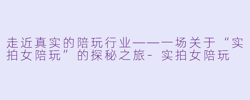 走近真实的陪玩行业——一场关于“实拍女陪玩”的探秘之旅-实拍女陪玩