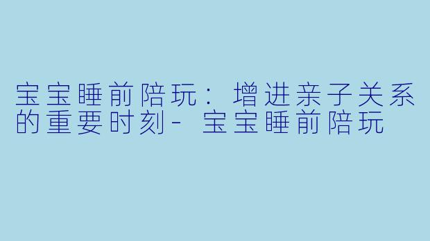 宝宝睡前陪玩：增进亲子关系的重要时刻-宝宝睡前陪玩
