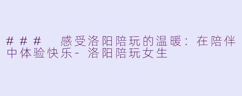 ### 感受洛阳陪玩的温暖：在陪伴中体验快乐-洛阳陪玩女生