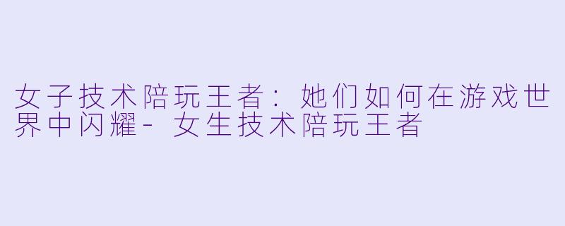 女子技术陪玩王者:她们如何在游戏世界中闪耀
