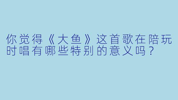 你觉得《大鱼》这首歌在陪玩时唱有哪些特别的意义吗？
