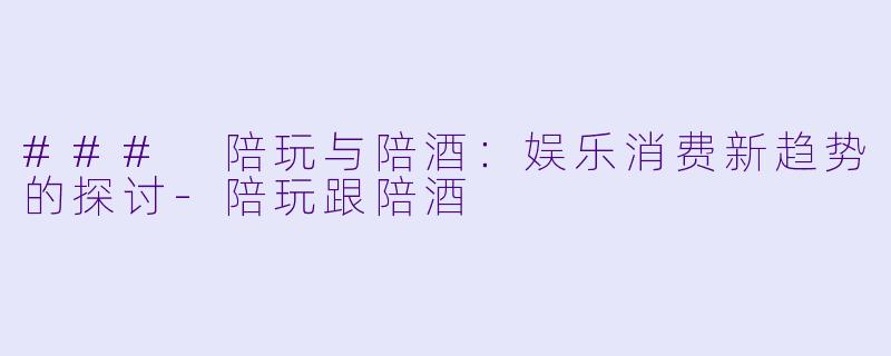### 陪玩与陪酒：娱乐消费新趋势的探讨-陪玩跟陪酒