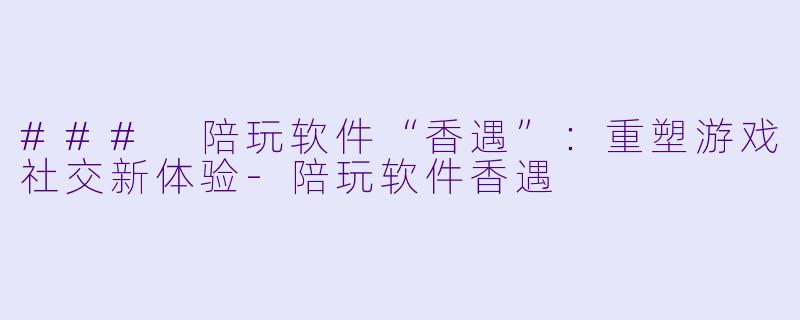 ### 陪玩软件“香遇”：重塑游戏社交新体验-陪玩软件香遇