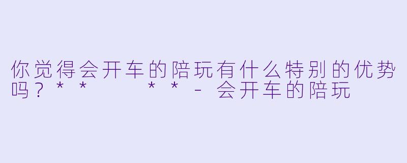 你觉得会开车的陪玩有什么特别的优势吗？**  **-会开车的陪玩