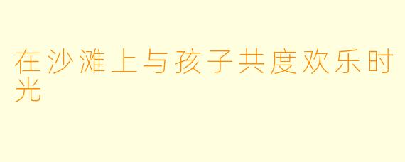 在沙滩上与孩子共度欢乐时光