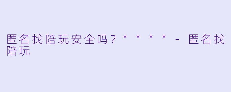 匿名找陪玩安全吗？****-匿名找陪玩