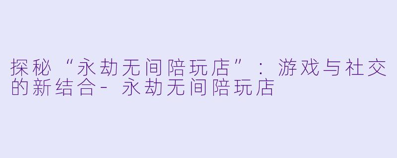 探秘“永劫无间陪玩店”:游戏与社交的新结合