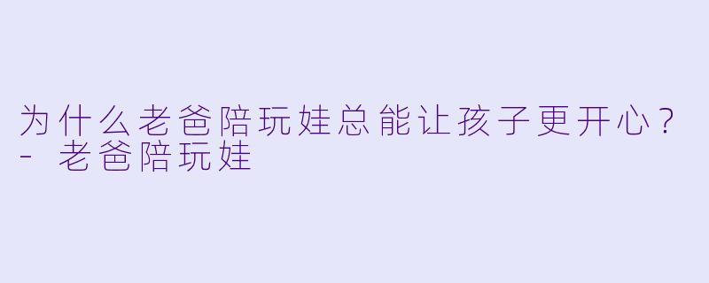 为什么老爸陪玩娃总能让孩子更开心？-老爸陪玩娃
