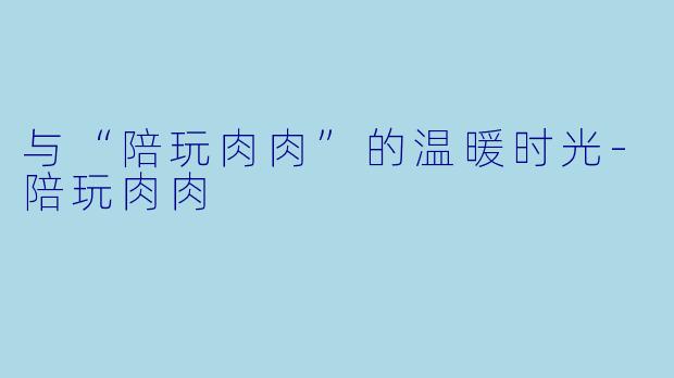 与“陪玩肉肉”的温暖时光-陪玩肉肉