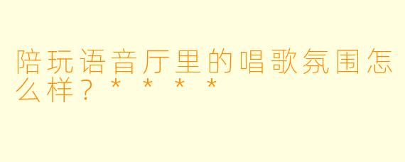 陪玩语音厅里的唱歌氛围怎么样？****