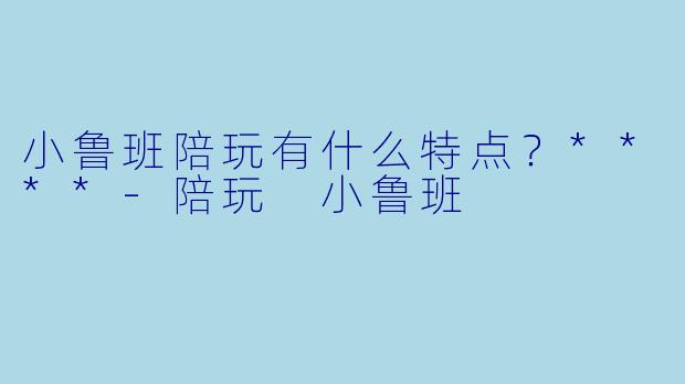 小鲁班陪玩有什么特点？****-陪玩 小鲁班