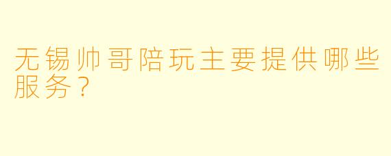 无锡帅哥陪玩主要提供哪些服务？
