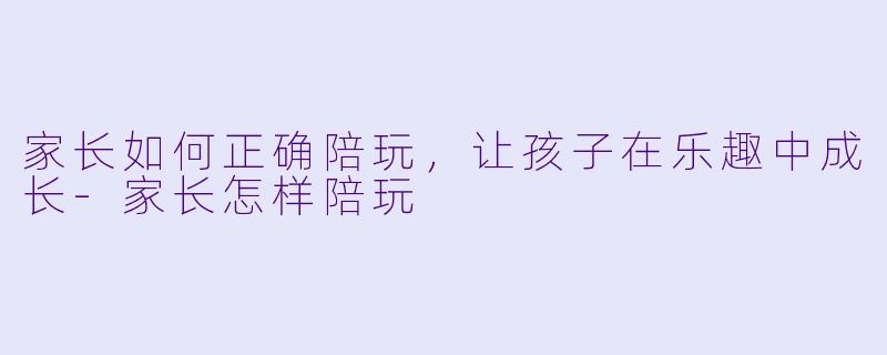 家长如何正确陪玩，让孩子在乐趣中成长-家长怎样陪玩