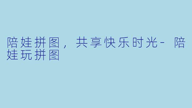 陪娃拼图，共享快乐时光-陪娃玩拼图