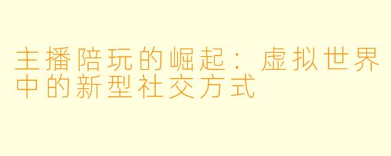 主播陪玩的崛起:虚拟世界中的新型社交方式