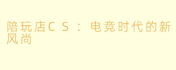 陪玩店CS：电竞时代的新风尚