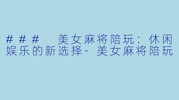 ### 美女麻将陪玩：休闲娱乐的新选择-美女麻将陪玩
