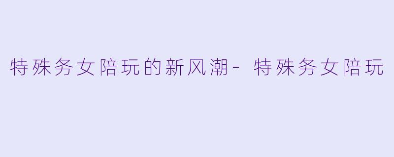 特殊务女陪玩的新风潮-特殊务女陪玩