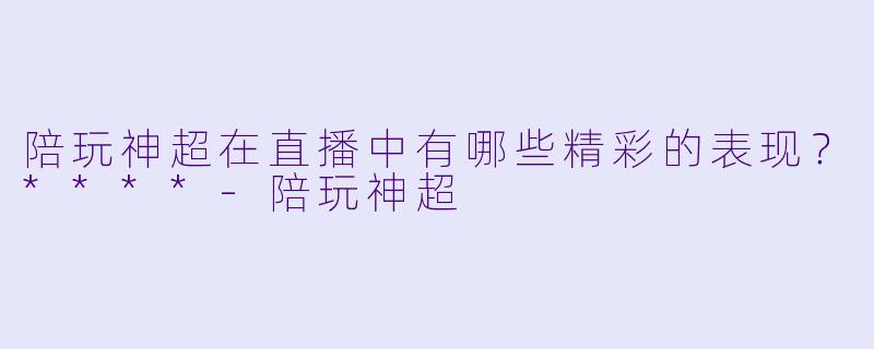 陪玩神超在直播中有哪些精彩的表现?****
