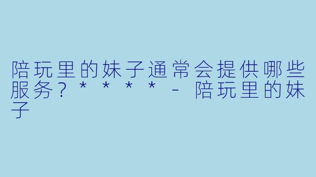 陪玩里的妹子通常会提供哪些服务？****-陪玩里的妹子