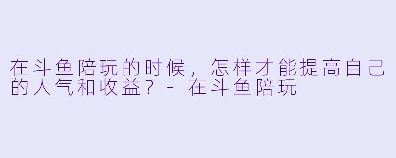 在斗鱼陪玩的时候,怎样才能提高自己的人气和收益?