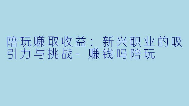 陪玩赚取收益：新兴职业的吸引力与挑战-赚钱吗陪玩