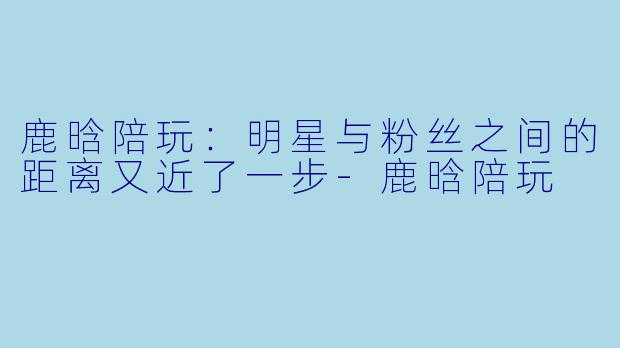 鹿晗陪玩：明星与粉丝之间的距离又近了一步-鹿晗陪玩