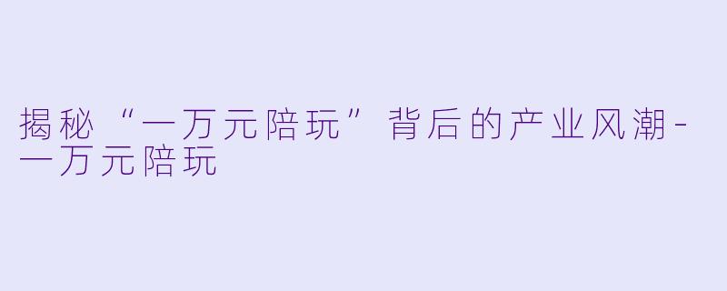 揭秘“一万元陪玩”背后的产业风潮-一万元陪玩