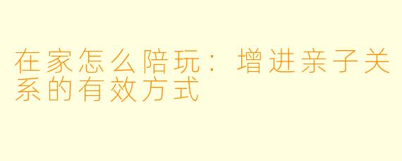 在家怎么陪玩：增进亲子关系的有效方式