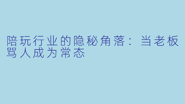 陪玩行业的隐秘角落:当老板骂人成为常态