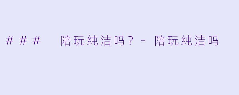 ### 陪玩纯洁吗？-陪玩纯洁吗