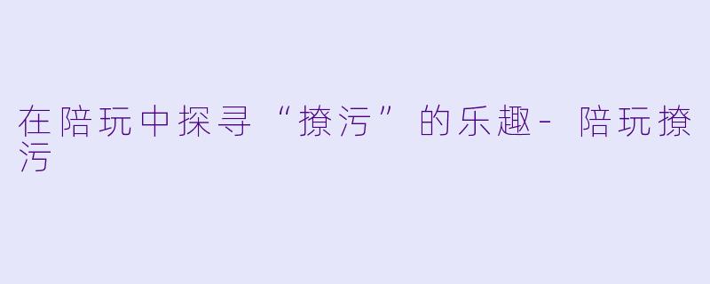在陪玩中探寻“撩污”的乐趣-陪玩撩污