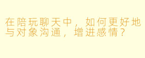 在陪玩聊天中，如何更好地与对象沟通，增进感情？