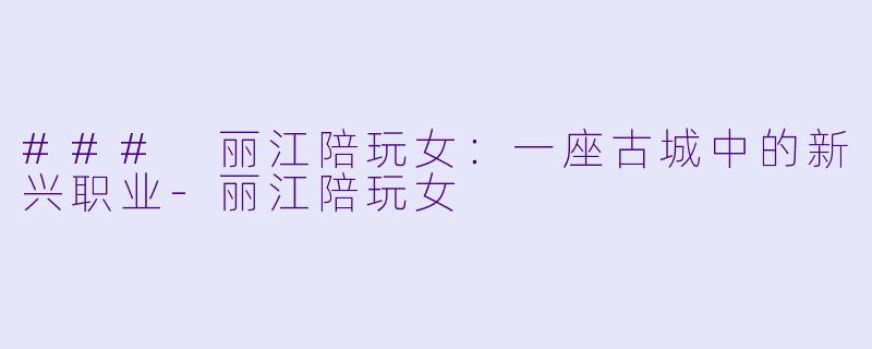 ### 丽江陪玩女：一座古城中的新兴职业-丽江陪玩女