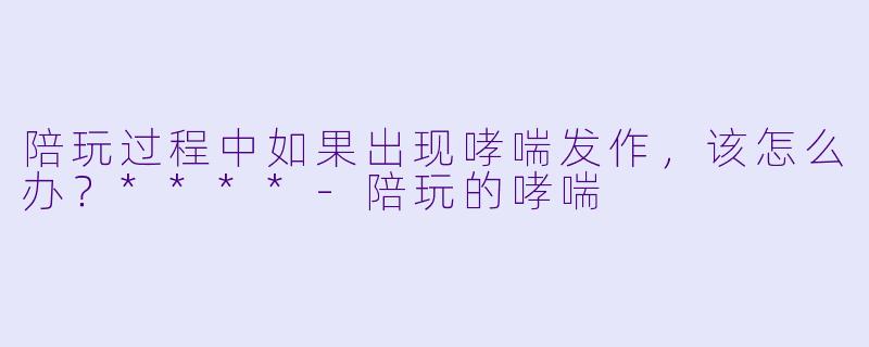 陪玩过程中如果出现哮喘发作,该怎么办?****