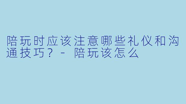 陪玩时应该注意哪些礼仪和沟通技巧?