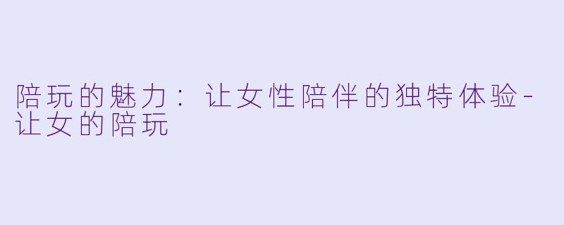 陪玩的魅力：让女性陪伴的独特体验-让女的陪玩