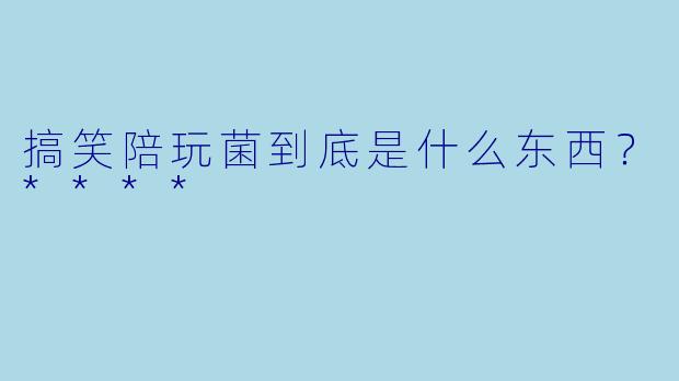 搞笑陪玩菌到底是什么东西？****