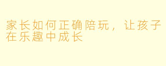 家长如何正确陪玩，让孩子在乐趣中成长
