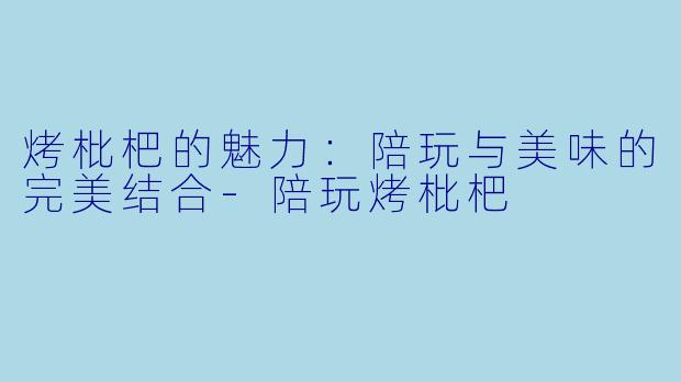 烤枇杷的魅力：陪玩与美味的完美结合-陪玩烤枇杷