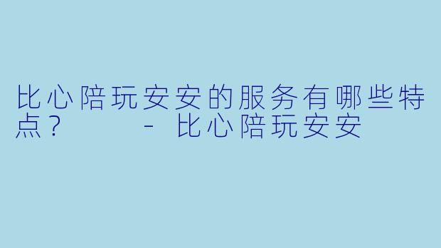 比心陪玩安安的服务有哪些特点？  