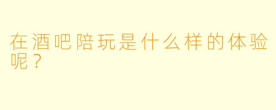 在酒吧陪玩是什么样的体验呢？
